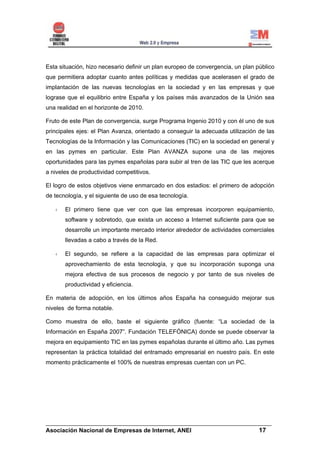 Esta situación, hizo necesario definir un plan europeo de convergencia, un plan público
que permitiera adoptar cuanto antes políticas y medidas que acelerasen el grado de
implantación de las nuevas tecnologías en la sociedad y en las empresas y que
lograse que el equilibrio entre España y los países más avanzados de la Unión sea
una realidad en el horizonte de 2010.

Fruto de este Plan de convergencia, surge Programa Ingenio 2010 y con él uno de sus
principales ejes: el Plan Avanza, orientado a conseguir la adecuada utilización de las
Tecnologías de la Información y las Comunicaciones (TIC) en la sociedad en general y
en las pymes en particular. Este Plan AVANZA supone una de las mejores
oportunidades para las pymes españolas para subir al tren de las TIC que les acerque
a niveles de productividad competitivos.

El logro de estos objetivos viene enmarcado en dos estadios: el primero de adopción
de tecnología, y el siguiente de uso de esa tecnología.

       El primero tiene que ver con que las empresas incorporen equipamiento,
       software y sobretodo, que exista un acceso a Internet suficiente para que se
       desarrolle un importante mercado interior alrededor de actividades comerciales
       llevadas a cabo a través de la Red.

       El segundo, se refiere a la capacidad de las empresas para optimizar el
       aprovechamiento de esta tecnología, y que su incorporación suponga una
       mejora efectiva de sus procesos de negocio y por tanto de sus niveles de
       productividad y eficiencia.

En materia de adopción, en los últimos años España ha conseguido mejorar sus
niveles de forma notable.

Como muestra de ello, baste el siguiente gráfico (fuente: “La sociedad de la
Información en España 2007”. Fundación TELEFÓNICA) donde se puede observar la
mejora en equipamiento TIC en las pymes españolas durante el último año. Las pymes
representan la práctica totalidad del entramado empresarial en nuestro país. En este
momento prácticamente el 100% de nuestras empresas cuentan con un PC.




______________________________________________________________________
Asociación Nacional de Empresas de Internet, ANEI                 17
 
