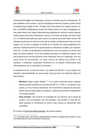 entretenimiento digital, los videojuegos, aunque no conviene que los confundamos”. El
paso adelante se dio cuando, a raíz del despegue de Internet, empezó a cobrar fuerza
el entretenimiento digital on-line. “A finales de los 90 nacieron los ‘juegos masivos’ on-
line, los MORPG (Multimassive Online Rol Playing Game). En estos videojuegos on-
line puede haber unos mapas tridimensionales gigantescos, donde el usuario requiere
mucho tiempo para sacar rendimiento, entre 20 y 30 horas semanales. Se cobra entre
10 y 12 dólares mensuales por cada cuenta y se calcula que puede haber más de 100
millones de personas en todo el mundo que los utilizan cotidianamente. Eso es mucho
negocio, por lo que se despertó el interés de la industria por estas plataformas tan
adictivas. Posteriormente han ido apareciendo los metaversos sociales y de negocios,
como SL. En ellos la característica fundamental es que los usuarios no entran para
jugar, sino para socializar. Ya no hay pantallas que pasar ni niveles que superar, sino
que la gente busca conocer personas, tener relaciones. No es un videojuego, sino una
nueva forma de comunicación, un nuevo servicio de Internet que permite a las
personas -o empresas- proyectarse físicamente en un espacio tridimensional para
interrelacionarse con un alto grado de inmersión”.

El metaverso de SL no para de crecer y ya supera los 350 Km2, lo que supone una
extensión nada desdeñable. En primer lugar, hay que hacer una distinción dentro de
este territorio:

                                            77
        Mainland. Según explica Sotillos     , “es un gran continente donde cualquier
        persona puede comprarse una parcela de 500 m2 o 1.000 m2, construye lo que
        quiere y no hay normas urbanísticas. Ahí encontramos negocios de todo tipo,
        desde casinos hasta locales de ‘strippers’, pasando por tiendas de diseñadores
        o de programadores”.
        Islas privadas. “Son terrenos en propiedad de una persona, de un grupo de
        usuario o de una empresa. Son muy grandes, unos 65.000 m2 cada isla. En
        estos espacios el rendimiento es mucho mejor porque la urbanización está
        controlada”.

En cuanto a la forma de adquirir parcelas, hay varias maneras:

77
  En “SECOND LIFE: UNA NUEVA HERRAMIENTA PARA EL MARKETING ONLINE” (Curso
de E-Marketing del Centro de Estudios Financieros).



______________________________________________________________________
Asociación Nacional de Empresas de Internet, ANEI                 170
 