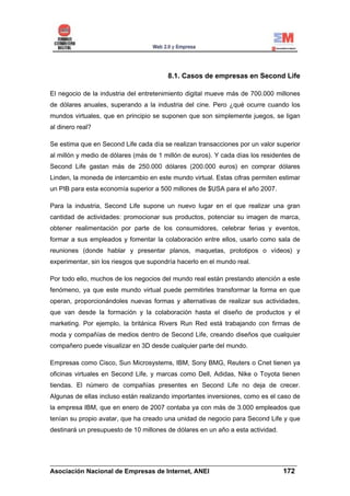 8.1. Casos de empresas en Second Life

El negocio de la industria del entretenimiento digital mueve más de 700.000 millones
de dólares anuales, superando a la industria del cine. Pero ¿qué ocurre cuando los
mundos virtuales, que en principio se suponen que son simplemente juegos, se ligan
al dinero real?

Se estima que en Second Life cada día se realizan transacciones por un valor superior
al millón y medio de dólares (más de 1 millón de euros). Y cada días los residentes de
Second Life gastan más de 250.000 dólares (200.000 euros) en comprar dólares
Linden, la moneda de intercambio en este mundo virtual. Estas cifras permiten estimar
un PIB para esta economía superior a 500 millones de $USA para el año 2007.

Para la industria, Second Life supone un nuevo lugar en el que realizar una gran
cantidad de actividades: promocionar sus productos, potenciar su imagen de marca,
obtener realimentación por parte de los consumidores, celebrar ferias y eventos,
formar a sus empleados y fomentar la colaboración entre ellos, usarlo como sala de
reuniones (donde hablar y presentar planos, maquetas, prototipos o vídeos) y
experimentar, sin los riesgos que supondría hacerlo en el mundo real.

Por todo ello, muchos de los negocios del mundo real están prestando atención a este
fenómeno, ya que este mundo virtual puede permitirles transformar la forma en que
operan, proporcionándoles nuevas formas y alternativas de realizar sus actividades,
que van desde la formación y la colaboración hasta el diseño de productos y el
marketing. Por ejemplo, la británica Rivers Run Red está trabajando con firmas de
moda y compañías de medios dentro de Second Life, creando diseños que cualquier
compañero puede visualizar en 3D desde cualquier parte del mundo.

Empresas como Cisco, Sun Microsystems, IBM, Sony BMG, Reuters o Cnet tienen ya
oficinas virtuales en Second Life, y marcas como Dell, Adidas, Nike o Toyota tienen
tiendas. El número de compañías presentes en Second Life no deja de crecer.
Algunas de ellas incluso están realizando importantes inversiones, como es el caso de
la empresa IBM, que en enero de 2007 contaba ya con más de 3.000 empleados que
tenían su propio avatar, que ha creado una unidad de negocio para Second Life y que
destinará un presupuesto de 10 millones de dólares en un año a esta actividad.




______________________________________________________________________
Asociación Nacional de Empresas de Internet, ANEI                 172
 