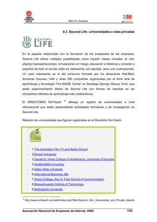8.3. Second Life: universidades e islas privadas




En el aspecto relacionado con la formación de los empleados de las empresas,
Second Life ofrece múltiples posibilidades como impartir clases virtuales, el role-
playing (representaciones), simulaciones sin riesgo, educación a distancia y conectar a
expertos de todo el mundo (esto es interesante, por ejemplo, para una multinacional).
Un caso interesante es el del consorcio formado por los almacenes Wal-Mart,
American Express, Intel y otras 200 compañías organizadas por el think tank de
aprendizaje y tecnología 'The MASIE Center' en Saratoga Springs (Nueva York), que
están experimentando dentro de Second Life con formas de impulsar en las
compañías métodos de aprendizaje más colaborativos.

                                     78
El DIRECTORIO SimTeach                    alberga un registro de universidades a nivel
internacional que están desarrollando actividades formativas y de investigación en
Second Life.

Relación de universidades que figuran registradas en el Directorio SimTeach:




          1 The Australian Film TV and Radio School
          2 Drexel University
          3 Gerald D. Hines College of Architecture, University of Houston
          4 Huddersfield University
          5 Idaho State University
          6 International Business (IB)
          7 Ithaca College, Roy H. Park School of Communication
          8 Massachusetts Institute of Technology
          9 Nottingham University


78
     http://www.simteach.com/wiki/index.php?title=Second_Life:_Universities_and_Private_Islands

______________________________________________________________________
Asociación Nacional de Empresas de Internet, ANEI                 176
 