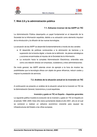7. Web 2.0 y la administración pública

                                       7.1. Esfuerzo inversor de las AAPP en TIC


La Administración Pública desempeña un papel fundamental en el desarrollo de la
Sociedad de la Información española, debido a su actuación como elemento impulsor
de la introducción y la difusión de las nuevas tecnologías.


La actuación de las AAPP se desarrolla fundamentalmente a través de dos canales:
       El desarrollo de políticas conducentes a la eliminación de barreras y la
       superación de la brecha digital, a través de la definición de planes estratégicos
       y acciones encaminadas al impulso de la Sociedad de la Información.
       La evolución hacia la completa Administración Electrónica, entendida esta
       como una relación directa con empresas, ciudadanos y otras administraciones.

De modo general, las AAPP además sirven de ejemplo a la hora de mostrar las
posibilidades que la tecnología ofrece con objeto de ganar eficiencia, reducir costes y
mejorar la prestación de servicios.


                     7.2. Análisis de la situación actual en la inversión en TIC


A continuación se presenta un análisis de la situación actual de la inversión en TIC de
la Administración General, Autonómica y Local españolas.

                          Inversión y gasto en TIC en España – Aspectos generales
La siguiente gráfica muestra la evolución de la inversión y gasto en TIC en España en
el periodo 1999 -2005. Esta cifra viene aumentando desde el año 2001, año en el cual
se comenzó a realizar un esfuerzo económico creciente para equipar las
infraestructuras del Estado a las cifras europeas.




______________________________________________________________________
Asociación Nacional de Empresas de Internet, ANEI                 178
 