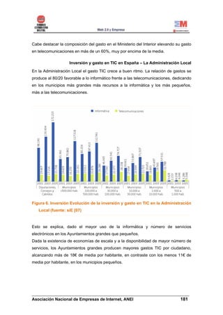 Cabe destacar la composición del gasto en el Ministerio del Interior elevando su gasto
en telecomunicaciones en más de un 60%, muy por encima de la media.

                    Inversión y gasto en TIC en España – La Administración Local
En la Administración Local el gasto TIC crece a buen ritmo. La relación de gastos se
produce al 80/20 favorable a lo informático frente a las telecomunicaciones, dedicando
en los municipios más grandes más recursos a la informática y los más pequeños,
más a las telecomunicaciones.




Figura 6. Inversión Evolución de la inversión y gasto en TIC en la Administración
   Local (fuente: siE [07)



Esto se explica, dado el mayor uso de la informática y número de servicios
electrónicos en los Ayuntamientos grandes que pequeños.
Dada la existencia de economías de escala y a la disponibilidad de mayor número de
servicios, los Ayuntamientos grandes producen mayores gastos TIC por ciudadano,
alcanzando más de 18€ de media por habitante, en contraste con los menos 11€ de
media por habitante, en los municipios pequeños.




______________________________________________________________________
Asociación Nacional de Empresas de Internet, ANEI                 181
 