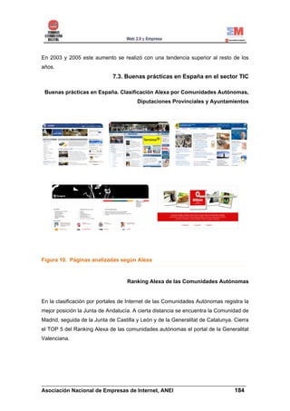 En 2003 y 2005 este aumento se realizó con una tendencia superior al resto de los
años.
                             7.3. Buenas prácticas en España en el sector TIC

 Buenas prácticas en España. Clasificación Alexa por Comunidades Autónomas,
                                        Diputaciones Provinciales y Ayuntamientos




Figura 10. Páginas analizadas según Alexa



                                    Ranking Alexa de las Comunidades Autónomas


En la clasificación por portales de Internet de las Comunidades Autónomas registra la
mejor posición la Junta de Andalucía. A cierta distancia se encuentra la Comunidad de
Madrid, seguida de la Junta de Castilla y León y de la Generalitat de Catalunya. Cierra
el TOP 5 del Ranking Alexa de las comunidades autónomas el portal de la Generalitat
Valenciana.




______________________________________________________________________
Asociación Nacional de Empresas de Internet, ANEI                 184
 