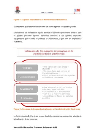 Figura 14. Agentes implicados en la Administración Electrónica



Es importante que la comunicación entre los cuatro agentes sea posible y fluida.


En ocasiones los intereses de alguna de ellos no coinciden plenamente entre sí, pero
es posible presentar algunos elementos comunes a los agentes implicados
agrupándolos por un lado en políticos y funcionariado, y por otro, en empresas y
ciudadanía.




Figura 15. Intereses de los agentes implicados en la Administración Electrónica



La Administración 2.0 ha de ser creada desde los ciudadanos hacia arriba, a través de
la implicación de las personas.


______________________________________________________________________
Asociación Nacional de Empresas de Internet, ANEI                 188
 