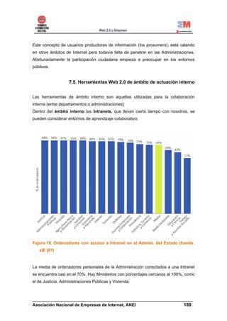 Este concepto de usuarios productores de información (los prosumers), está calando
en otros ámbitos de Internet pero todavía falta de penetrar en las Administraciones.
Afortunadamente la participación ciudadana empieza a preocupar en los entornos
públicos.


                   7.5. Herramientas Web 2.0 de ámbito de actuación interno


Las herramientas de ámbito interno son aquellas utilizadas para la colaboración
interna (entre departamentos o administraciones)
Dentro del ámbito interno las Intranets, que llevan cierto tiempo con nosotros, se
pueden considerar entornos de aprendizaje colaborativo.




Figura 16. Ordenadores con acceso a Intranet en al Admón. del Estado (fuente:
   siE [07)



La media de ordenadores personales de la Administración conectados a una Intranet
se encuentra casi en el 70%. Hay Ministerios con porcentajes cercanos al 100%, como
el de Justicia, Administraciones Públicas y Vivienda.



______________________________________________________________________
Asociación Nacional de Empresas de Internet, ANEI                 189
 