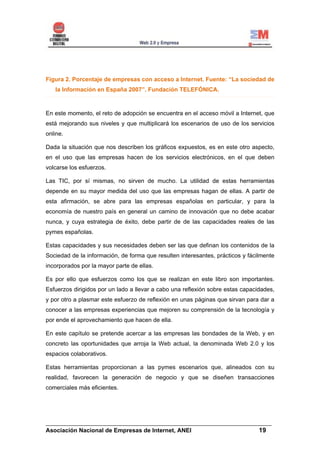 Figura 2. Porcentaje de empresas con acceso a Internet. Fuente: “La sociedad de
   la Información en España 2007”. Fundación TELEFÓNICA.



En este momento, el reto de adopción se encuentra en el acceso móvil a Internet, que
está mejorando sus niveles y que multiplicará los escenarios de uso de los servicios
online.

Dada la situación que nos describen los gráficos expuestos, es en este otro aspecto,
en el uso que las empresas hacen de los servicios electrónicos, en el que deben
volcarse los esfuerzos.

Las TIC, por sí mismas, no sirven de mucho. La utilidad de estas herramientas
depende en su mayor medida del uso que las empresas hagan de ellas. A partir de
esta afirmación, se abre para las empresas españolas en particular, y para la
economía de nuestro país en general un camino de innovación que no debe acabar
nunca, y cuya estrategia de éxito, debe partir de de las capacidades reales de las
pymes españolas.

Estas capacidades y sus necesidades deben ser las que definan los contenidos de la
Sociedad de la información, de forma que resulten interesantes, prácticos y fácilmente
incorporados por la mayor parte de ellas.

Es por ello que esfuerzos como los que se realizan en este libro son importantes.
Esfuerzos dirigidos por un lado a llevar a cabo una reflexión sobre estas capacidades,
y por otro a plasmar este esfuerzo de reflexión en unas páginas que sirvan para dar a
conocer a las empresas experiencias que mejoren su comprensión de la tecnología y
por ende el aprovechamiento que hacen de ella.

En este capítulo se pretende acercar a las empresas las bondades de la Web, y en
concreto las oportunidades que arroja la Web actual, la denominada Web 2.0 y los
espacios colaborativos.

Estas herramientas proporcionan a las pymes escenarios que, alineados con su
realidad, favorecen la generación de negocio y que se diseñen transacciones
comerciales más eficientes.




______________________________________________________________________
Asociación Nacional de Empresas de Internet, ANEI                 19
 