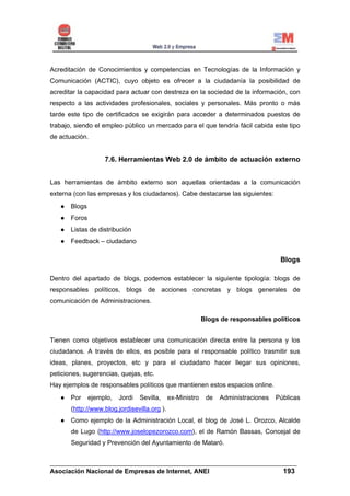 Acreditación de Conocimientos y competencias en Tecnologías de la Información y
Comunicación (ACTIC), cuyo objeto es ofrecer a la ciudadanía la posibilidad de
acreditar la capacidad para actuar con destreza en la sociedad de la información, con
respecto a las actividades profesionales, sociales y personales. Más pronto o más
tarde este tipo de certificados se exigirán para acceder a determinados puestos de
trabajo, siendo el empleo público un mercado para el que tendría fácil cabida este tipo
de actuación.


                    7.6. Herramientas Web 2.0 de ámbito de actuación externo


Las herramientas de ámbito externo son aquellas orientadas a la comunicación
externa (con las empresas y los ciudadanos). Cabe destacarse las siguientes:
       Blogs
       Foros
       Listas de distribución
       Feedback – ciudadano

                                                                                      Blogs

Dentro del apartado de blogs, podemos establecer la siguiente tipología: blogs de
responsables políticos, blogs de acciones concretas y blogs generales de
comunicación de Administraciones.

                                                            Blogs de responsables políticos


Tienen como objetivos establecer una comunicación directa entre la persona y los
ciudadanos. A través de ellos, es posible para el responsable político trasmitir sus
ideas, planes, proyectos, etc y para el ciudadano hacer llegar sus opiniones,
peticiones, sugerencias, quejas, etc.
Hay ejemplos de responsables políticos que mantienen estos espacios online.
       Por     ejemplo,   Jordi   Sevilla,    ex-Ministro    de   Administraciones   Públicas
       (http://www.blog.jordisevilla.org ).
       Como ejemplo de la Administración Local, el blog de José L. Orozco, Alcalde
       de Lugo (http://www.joselopezorozco.com), el de Ramón Bassas, Concejal de
       Seguridad y Prevención del Ayuntamiento de Mataró.


______________________________________________________________________
Asociación Nacional de Empresas de Internet, ANEI                 193
 