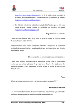 (http://www.ramonbassas.blogspot.com), o el de Alain Jorda, concejal de
       Hacienda, Política de Empresa y Universidades del Ayuntamiento de Manresa
       (http://www.cuidadinnova.blogspot.com).


       En el ámbito autonómico, cabe citar el blog de Julio Tejedor, que ha sido hasta
       fecha reciente Director General de Urbanismo del Gobierno de Aragón
       (http://www.juliotejedor.blogspot.com).

                                                        Blogs de acciones concretas


Tienen por objeto informar sobre un proyecto en particular y tratar de captar la opinión
de los ciudadanos sobre el mismo.


Ejemplos de estos blogs podrían ser aquellos referentes a la ejecución de unas obras,
la elección de un cartel festivo o la elaboración de una ley. Suelen tener una duración
acotada en el tiempo.



                            Blogs generales de comunicación de Administraciones


Tienen como finalidad informar sobre las actuaciones de las AAPP, a través de los
cuales los respectivos gabinetes de prensa harán llegar a los ciudadanos las
decisiones llevadas a cabo, permitiendo así llevar a cabo un sondeo de las opiniones
del ciudadano.




                                                                                 Foros

Difusión e intercambio de opiniones y conocimientos sobre temas de AAPP.



                                                              Listas de distribución

Las tradicionales herramientas de comunicación esta vez alentadas y/o gestionadas
por funcionarios o departamentos o incluso los propios ciudadanos.



______________________________________________________________________
Asociación Nacional de Empresas de Internet, ANEI                 194
 