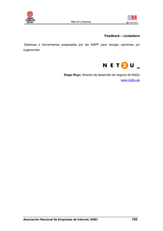 Feedback – ciudadano

Sistemas o herramientas preparadas por las AAPP para recoger opiniones y/o
sugerencias.




                         Diego Royo, Director de desarrollo de negocio de Net2u
                                                                 www.net2u.es




______________________________________________________________________
Asociación Nacional de Empresas de Internet, ANEI                 195
 