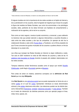 * Datos obtenidos a través de Wikipedia, en relación a los datos globales de Alexa en abril de 2008.



Si alguien dudaba aún de la importancia de las redes sociales en el tejido de Internet y
de su penetración en los usuarios, ésta ha logrado tal magnitud que incluso ha surgido
la figura del analista de Redes Sociales, que como los economistas o los psicólogos
sociales, debe, partiendo de los datos formular una hipótesis de comportamiento y
motivación de los agentes y de la red en su conjunto.


Pero como en todo negocio, manda el poder económico y comercial, y para calibrarlo
no tenemos más que prestar atención a algunos intercambios y acuerdos llevados a
cabo entre las redes sociales y otro tipo de compañías. Un ejemplo de ello fue la
colaboración llevada a cabo entre iTunes Store, y Facebook, con el firme propósito de
que iTunes conociera los gustos musicales de los usuarios o pudiera ofrecer un link de
descarga en su propio sitio.


Las cifras que manejan las Redes Sociales en Internet no dejan indiferente a nadie.
Tan solo en 2007 recibieron la visita de 500 millones de usuarios y siete de las 10
palabras más buscadas en Google durante el pasado año estaban relacionadas con
las redes sociales.


Tampoco debemos olvidar fenómenos sociales como el apoyo que recibió Rodolfo
Chikilicuatre, quién llegó a Eurovisión gracias a Myspace.


Pero antes de entrar en materia, aclaremos conceptos con la definición de Red
Social que nos deja Wikipedia:


Una Red Social es una estructura social que se puede representar en forma de uno o
varios grafos en el cual los nodos representan individuos (a veces denominados
actores) y las aristas relaciones entre ellos. Las relaciones pueden ser de distinto tipo,
como intercambios financieros, amistad, relaciones sexuales, o rutas aéreas. También
es el medio de interacción de distintas personas como por ejemplo juegos el línea,
chats, foros, spaces, etc.




______________________________________________________________________
Asociación Nacional de Empresas de Internet, ANEI                 197
 