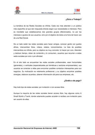 ¿Ocio o Trabajo?


La temática de las Redes Sociales es infinita. Cada vez más atienden a un público
más específico al que dan respuesta directa según sus necesidades e intereses. Pero
es inevitable que establezcamos dos grandes grupos diferenciados, no por los
intereses o gustos de sus usuarios, sino por el objetivo de éstos a la hora de hacer uso
de una Red Social.


De un lado están las redes sociales para hacer amigos, conocer gente con gustos
afines, intercambiar fotos, vídeos, relatos, conocimientos. La lista de posibles
intercambios es infinita, pero su objetivo es muy concreto: lo hacen por ocio. Atienden
y dedican tiempo, dotan de contenido y lo consumen, usuarios que recurren a estas
webs sociales por ocio o por afinidad.


En el otro lado se encuentran las redes sociales profesionales, sean horizontales
(generales), o verticales (especializadas por temáticas o sectores empresariales), sus
usuarios se conectan a ellas para encontrar posibles contactos interesantes para sus
negocios. Su motivación es netamente profesional, y su objetivo encontrar posibles
sinergias, elaborar acuerdos, obtener información útil para sus empresas, etc.


                                                                  ¿Gratis o de pago?


Hay todo tipo de redes sociales: por invitación o con acceso libre.


Aunque la mayoría de las redes sociales tienen acceso libre, hay algunas como A
Small World o Tuenti, donde solamente puedes acceder si recibes una invitación para
ser usuario de ellas.




______________________________________________________________________
Asociación Nacional de Empresas de Internet, ANEI                 198
 