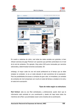 En cuanto a sistemas de cobro, casi todas las redes sociales son gratuitas, si bien
ofrecen servicios de pago Premium con opciones que permiten profundizar en el nivel
de la red de contactos. Por ejemplo, Xing cobra 5,95 euros mensuales por servicios
adicionales y determinadas funciones avanzadas. Sin


embargo, el mayor coste de una red social profesional es el tiempo que se debe
emplear en contactar, no es un costo elevado el valor económico de la suscripción.
Pero las posibilidades de acceso a contactos de gran valor, la inmediatez y la variedad
de contactos de nivel compensan con mucho el coste del tiempo a emplear en la red y
el coste de la suscripción.


                                            Tipos de redes según su estructura:


Red Vertical: esta es una Red centralizada y unidireccional, quiere decir que la
información está centrada en una coordinación y desde ahí baja hacia todos los
miembros de la Red. Las actividades nacen como iniciativa de la coordinación.


______________________________________________________________________
Asociación Nacional de Empresas de Internet, ANEI                 199
 