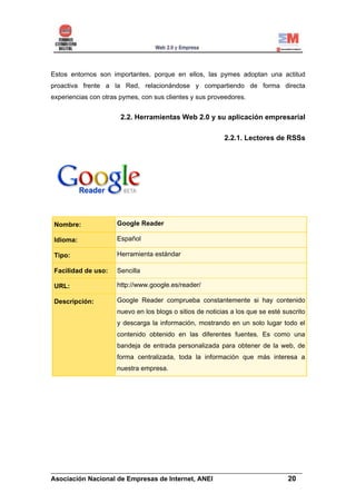 Estos entornos son importantes, porque en ellos, las pymes adoptan una actitud
proactiva frente a la Red, relacionándose y compartiendo de forma directa
experiencias con otras pymes, con sus clientes y sus proveedores.


                       2.2. Herramientas Web 2.0 y su aplicación empresarial

                                                           2.2.1. Lectores de RSSs




 Nombre:              Google Reader

 Idioma:              Español

 Tipo:                Herramienta estándar

 Facilidad de uso:    Sencilla

 URL:                 http://www.google.es/reader/

 Descripción:         Google Reader comprueba constantemente si hay contenido
                      nuevo en los blogs o sitios de noticias a los que se esté suscrito
                      y descarga la información, mostrando en un solo lugar todo el
                      contenido obtenido en las diferentes fuentes. Es como una
                      bandeja de entrada personalizada para obtener de la web, de
                      forma centralizada, toda la información que más interesa a
                      nuestra empresa.




______________________________________________________________________
Asociación Nacional de Empresas de Internet, ANEI                 20
 