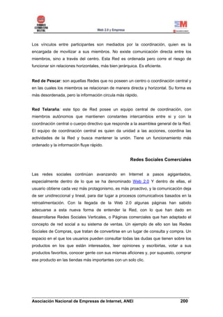 Los vínculos entre participantes son mediados por la coordinación, quien es la
encargada de movilizar a sus miembros. No existe comunicación directa entre los
miembros, sino a través del centro. Esta Red es ordenada pero corre el riesgo de
funcionar sin relaciones horizontales, más bien jerárquica. Es eficiente.


Red de Pescar: son aquellas Redes que no poseen un centro o coordinación central y
en las cuales los miembros se relacionan de manera directa y horizontal. Su forma es
más desordenada, pero la información circula más rápido.


Red Telaraña: este tipo de Red posee un equipo central de coordinación, con
miembros autónomos que mantienen constantes intercambios entre si y con la
coordinación central o cuerpo directivo que responde a la asamblea general de la Red.
El equipo de coordinación central es quien da unidad a las acciones, coordina las
actividades de la Red y busca mantener la unión. Tiene un funcionamiento más
ordenado y la información fluye rápido.


                                                       Redes Sociales Comerciales


Las redes sociales continúan avanzando en Internet a pasos agigantados,
especialmente dentro de lo que se ha denominado Web 2.0 Y dentro de ellas, el
usuario obtiene cada vez más protagonismo, es más proactivo, y la comunicación deja
de ser unidireccional y lineal, para dar lugar a procesos comunicativos basados en la
retroalimentación. Con la llegada de la Web 2.0 algunas páginas han sabido
adecuarse a esta nueva forma de entender la Red, con lo que han dado en
desarrollarse Redes Sociales Verticales, o Páginas comerciales que han adaptado el
concepto de red social a su sistema de ventas. Un ejemplo de ello son las Redes
Sociales de Compras, que tratan de convertirse en un lugar de consulta y compra. Un
espacio en el que los usuarios pueden consultar todas las dudas que tienen sobre los
productos en los que están interesados, leer opiniones y escribirlas, votar a sus
productos favoritos, conocer gente con sus mismas aficiones y, por supuesto, comprar
ese producto en las tiendas más importantes con un solo clic.




______________________________________________________________________
Asociación Nacional de Empresas de Internet, ANEI                 200
 