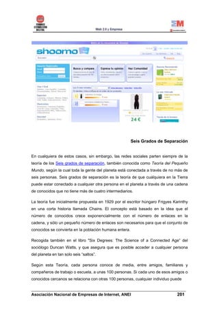 Seis Grados de Separación


En cualquiera de estos casos, sin embargo, las redes sociales parten siempre de la
teoría de los Seis grados de separación, también conocida como Teoría del Pequeño
Mundo, según la cual toda la gente del planeta está conectada a través de no más de
seis personas. Seis grados de separación es la teoría de que cualquiera en la Tierra
puede estar conectado a cualquier otra persona en el planeta a través de una cadena
de conocidos que no tiene más de cuatro intermediarios.

La teoría fue inicialmente propuesta en 1929 por el escritor húngaro Frigyes Karinthy
en una corta historia llamada Chains. El concepto está basado en la idea que el
número de conocidos crece exponencialmente con el número de enlaces en la
cadena, y sólo un pequeño número de enlaces son necesarios para que el conjunto de
conocidos se convierta en la población humana entera.

Recogida también en el libro "Six Degrees: The Science of a Connected Age” del
sociólogo Duncan Watts, y que asegura que es posible acceder a cualquier persona
del planeta en tan solo seis “saltos”.

Según esta Teoría, cada persona conoce de media, entre amigos, familiares y
compañeros de trabajo o escuela, a unas 100 personas. Si cada uno de esos amigos o
conocidos cercanos se relaciona con otras 100 personas, cualquier individuo puede

______________________________________________________________________
Asociación Nacional de Empresas de Internet, ANEI                 201
 