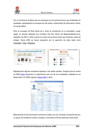 Por no mencionar el efecto que se conseguía con los primeros foros que finalizaban en
quedadas, extrapolando el concepto de red social o intercambio de información online,
al mundo offline.

Pero el concepto de Red Social tal y como la conocemos en la actualidad, surge,
según un estudio realizado por Christian Van Der Henst, de Maestrosdelweb.com,
alrededor de 2001 y 2002 cuando se inician los primeros sitios que fomentan redes de
amigos. Hacia 2003 se hacen populares con la aparición de sitios tales como
Friendster, Tribe y Myspace.




Rápidamente algunas empresas ingresan a las redes sociales. Google lanza en enero
de 2004 Orkut apoyando un experimento que uno de sus empleados realizaba en su
tiempo libre. En 2005 ingresan Yahoo 360º y otros.




Básicamente el funcionamiento comienza cuando una vez montado el soporte técnico,
un grupo de iniciadores invitan a amigos y conocidos a formar parte de la red social,


______________________________________________________________________
Asociación Nacional de Empresas de Internet, ANEI                 203
 