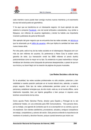 cada miembro nuevo puede traer consigo muchos nuevos miembros y el crecimiento
de esa red social puede ser geométrico.

Y he aquí que se transforma en un interesante negocio. Un buen ejemplo de este
sistema lo compone Facebook, una red social enfocada a estudiantes, muy similar a
Myspace, con millones de usuarios registrados y donde ha habido una importante
inversión publicitaria de parte de Microsoft.

Otro ejemplo del gran negocio que se encuentra tras las redes sociales, es del.icio.us
que ha alcanzado ya el millón de usuarios, cifra que triplica la cantidad de hace sólo
nueve meses atrás.

Por otra parte, está el rey de las redes sociales en el ciberespacio: Myspace.com con
más de cien millones de usuarios. Su pertenencia a News Corp la avalan como
garantía de éxito. (La transacción rondó los $580 millones al previo dueño)
posicionándose como la mayor en su tipo. Su existencia no pasa inadvertida e incluye
temáticas tan diversas como búsqueda de personas desaparecidas, a pesar de que en
sus inicios y su boom llegó con la creación de páginas de grupos musicales.




                                                 Las Redes Sociales a día de hoy


En la actualidad, las redes sociales profesionales no sólo amplían, potencian y dan
visibilidad a nuestra posición particular en el mundo laboral sino, además, a nuestro
propio negocio. Este tipo de redes profesionales permiten poner en contacto a
personas y establecer sinergias que, de otro modo –esto es, en el mundo offline-, sería
totalmente imposible, bien por lejanía geográfica o bien porque ni siquiera unos
tendrían conocimiento de los otros.


Como apunta Pedro Sánchez Pernia, director para España y Portugal de la red
profesional Viadeo, en una entrevista para IDG Comunications, “Una persona tiene,
por su trabajo, una agenda de contactos que le va a acompañar en su carrera y que se
irá ampliando. Son clientes satisfechos, proveedores, actuales y antiguos compañeros
de trabajo, competidores y actores del sector. Esta persona entiende la importancia de
mantener el contacto y devolver favores, porque cuando tenemos que iniciar una


______________________________________________________________________
Asociación Nacional de Empresas de Internet, ANEI                 204
 