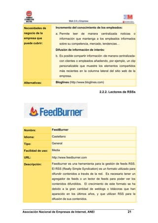 Necesidades de        Incremento del conocimiento de los empleados:
negocio de la         a. Permite    leer   de     manera    centralizada   noticias   o
empresa que              información que mantenga a los empleados informados
puede cubrir:            sobre su competencia, mercado, tendencias…

                      Difusión de información de interés:

                      b. Es posible compartir información -de manera centralizada-
                         con clientes o empleados añadiendo, por ejemplo, un clip
                         personalizable que muestre los elementos compartidos
                         más recientes en la columna lateral del sitio web de la
                         empresa.

Alternativas:         Bloglines (http://www.bloglines.com)


                                                           2.2.2. Lectores de RSSs




Nombre:             FeedBurner

Idioma:             Castellano

Tipo:               General

Facilidad de uso:   Media

URL:                http://www.feedburner.com

Descripción:        Feedburner es una herramienta para la gestión de feeds RSS.
                    El RSS (Really Simple Syndication) es un formato utilizado para
                    difundir contenidos a través de la red. Es necesario tener un
                    agregador de feeds o un lector de feeds para poder ver los
                    contenidos difundidos. El crecimiento de este formato se ha
                    debido a la gran cantidad de weblogs o bitácoras que han
                    aparecido en los últimos años, y que utilizan RSS para la
                    difusión de sus contenidos.


______________________________________________________________________
Asociación Nacional de Empresas de Internet, ANEI                 21
 
