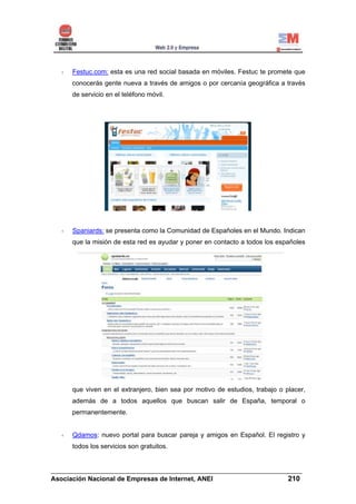 Festuc.com: esta es una red social basada en móviles. Festuc te promete que
     conocerás gente nueva a través de amigos o por cercanía geográfica a través
     de servicio en el teléfono móvil.




     Spaniards: se presenta como la Comunidad de Españoles en el Mundo. Indican
     que la misión de esta red es ayudar y poner en contacto a todos los españoles




     que viven en el extranjero, bien sea por motivo de estudios, trabajo o placer,
     además de a todos aquellos que buscan salir de España, temporal o
     permanentemente.


     Qdamos: nuevo portal para buscar pareja y amigos en Español. El registro y
      todos los servicios son gratuitos.


______________________________________________________________________
Asociación Nacional de Empresas de Internet, ANEI                 210
 