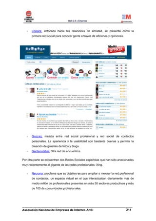 Linkara: enfocado hacia las relaciones de amistad, se presenta como la
       primera red social para conocer gente a través de aficiones y opiniones.




       Gazzag: mezcla entre red social profesional y red social de contactos
       personales. La apariencia y la usabilidad son bastante buenas y permite la
       creación de galerías de fotos y blogs.
       Gentenotable: Otra red de encuentros.


Por otra parte se encuentran dos Redes Sociales españolas que han sido anexionadas
muy recientemente al gigante de las redes profesionales: Xing.

       Neurona: proclama que su objetivo es para ampliar y mejorar la red profesional
       de contactos, un espacio virtual en el que interactuaban diariamente más de
       medio millón de profesionales presentes en más 50 sectores productivos y más
       de 100 de comunidades profesionales.




______________________________________________________________________
Asociación Nacional de Empresas de Internet, ANEI                 211
 