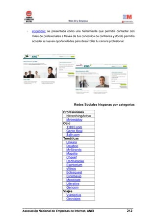 eConozco: se presentaba como una herramienta que permitía contactar con
      miles de profesionales a través de tus conocidos de confianza y donde permitía
      acceder a nuevas oportunidades para desarrollar tu carrera profesional.




                                      Redes Sociales hispanas por categorías

                              Profesionales
                                NetworkingActivo
                                Mybestplay
                              Ocio
                                11870.com
                                Gente Real
                                Salir.com
                              Temáticas
                                Linkara
                                Dejaboo
                                MyStrands
                                Mapalia
                                Cheeef
                                RedKaraoke
                                Escritorium
                                yVinos
                                Bolsaquest
                                Cinemavip
                                Meodeate
                                Literativa
                                Genoom
                              Viajes
                                Viamedius
                                Geoviajes

______________________________________________________________________
Asociación Nacional de Empresas de Internet, ANEI                 212
 