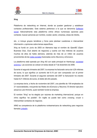 Xing


Plataforma de networking en Internet, donde se pueden gestionar y establecer
contactos profesionales. Este sistema pertenece a lo que se denomina Software
social. Adicionalmente esta plataforma online ofrece numerosas opciones para
contactar, buscar personas por nombre, ciudad, sector, empresa, áreas de interés,


etc., e incluye grupos temáticos y foros para plantear cuestiones e intercambiar
información u opiniones sobre temas específicos.
Xing se fundó en Junio de 2003 en Alemania bajo el nombre de OpenBC (Open
Business Club, Club abierto de negocios) y cuenta con tres millones de usuarios
muchos de ellos de habla alemana, además de más de un millón de usuarios
provenientes de las redes sociales fusionadas como Neurona y eConozco.

La plataforma está operada por Xing AG con sede principal en Hamburgo, sociedad
anónima. Las acciones se cotizan en bolsa desde el 7 de diciembre de 2006.

Durante el segundo trimestre del 2007, la empresa ha facturado cerca de 4,29 millones
de euros, lo que significa un aumento del 9,15 por cien comparado con el primer
trimestre del 2007. Durante el segundo semestre del 2007 la facturación ha crecido
hasta 8,21 millones de euros, el doble del año pasado.

La empresa tenía, a fecha de noviembre del 2007, una plantilla de 109 empleados de
21 nacionalidades, incluyendo las filiales de eConozco y Neurona. El director ejecutivo
actual es Lars Hinrichs, quien también fundó la empresa.

El nombre “Xing” se ha elegido por razones de marketing internacional, porque en
chino significa “es posible”. En inglés se puede leer como crossing, cruzar o
intercambiar contactos de negocios.

XING es competencia de la plataforma norteamericana de networking para negocios
llamada LinkedIn.




______________________________________________________________________
Asociación Nacional de Empresas de Internet, ANEI                 214
 
