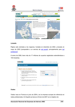 LinkedIn

Página web orientada a los negocios, fundada en diciembre de 2002 y lanzada en
mayo de 2003 (comparable a un servicio de red social), principalmente para red
profesional.

A enero de 2008, tiene más de 17 millones de usuarios registrados extendiéndose a
150 industrias.




Viadeo


Viadeo nace en Francia en junio de 2004 y es la empresa europea de referencia en
redes profesionales. En España se lanza en Enero de 2007 con el objetivo de

______________________________________________________________________
Asociación Nacional de Empresas de Internet, ANEI                 215
 
