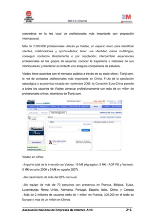 convertirse en la red local de profesionales más importante con proyección
internacional.

Más de 2.000.000 profesionales utilizan ya Viadeo, un espacio único para identificar
clientes, colaboradores y oportunidades; tener una identidad online multilingüe;
conseguir contactos directamente o por cooptación; intercambiar experiencias
profesionales en los grupos de usuarios; conocer la trayectoria e intereses de sus
interlocutores; y mantener el contacto con antiguos compañeros de estudios.

Viadeo tiene acuerdos con el mercado asiático a través de su socio chino:: Tianji.com,
la red de contactos profesionales más importante en China. Fruto de la asociación
estratégica y económica iniciada en noviembre 2006, la Conexión Euro-China permite
a todos los usuarios de Viadeo conectar profesionalmente con más de un millón de
profesionales chinos, miembros de Tianji.com.




Viadeo en cifras:

.-Importe total de la inversión en Viadeo: 15 M€ (Agregator: 5 M€ - AGF PE y Ventech:
5 M€ en junio 2006 y 5 M€ en agosto 2007).

.-Un crecimiento de más del 20% mensual.

.-Un equipo de más de 70 personas con presencia en Francia, Bélgica, Suiza,
Luxemburgo, Reino Unido, Alemania, Portugal, España, Italia, China, y Canadá
.-Más de 2 millones de usuarios (más de 1 millón en Francia, 300.000 en el resto de
Europe y más de un millón en China).

______________________________________________________________________
Asociación Nacional de Empresas de Internet, ANEI                 216
 
