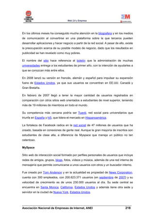 En los últimos meses ha conseguido mucha atención en la blogosfera y en los medios
de comunicación al convertirse en una plataforma sobre la que terceros pueden
desarrollar aplicaciones y hacer negocio a partir de la red social. A pesar de ello, existe
la preocupación acerca de su posible modelo de negocio, dado que los resultados en
publicidad se han revelado como muy pobres.

El nombre del sitio hace referencia al boletín que la administración de muchas
universidades entrega a los estudiantes de primer año, con la intención de ayudarles a
que se conozcan más entre ellos.

En 2008 lanzó su versión en francés, alemán y español para impulsar su expansión
fuera de Estados Unidos, ya que sus usuarios se concentran en EE.UU. Canadá y
Gran Bretaña.

En febrero de 2007 llegó a tener la mayor cantidad de usuarios registrados en
comparación con otros sitios web orientados a estudiantes de nivel superior, teniendo
más de 19 millones de miembros en todo el mundo.

Su competencia más cercana podría ser Tuenti, red social para universitarios que
triunfa en España y hi5, que lidera el mercado en Hispanoamérica.

La fortaleza de Facebook radica en la red social de 47 millones de usuarios que ha
creado, basada en conexiones de gente real. Aunque la gran mayoría de inscritos son
estudiantes de clase alta, a diferencia de Myspace que maneja un público no tan
ostentoso.

MySpace

Sitio web de interacción social formado por perfiles personales de usuarios que incluye
redes de amigos, grupos, blogs, fotos, vídeos y música, además de una red interna de
mensajería que permite comunicarse a unos usuarios con otros y un buscador interno.

Fue creado por Tom Anderson y en la actualidad es propiedad de News Corporation,
cuenta con 300 empleados, con 200.623.371 usuarios (en septiembre de 2007) y su
velocidad de crecimiento es de unos 230.000 usuarios al día. Su sede central se
encuentra en Santa Monica, California, Estados Unidos y además tiene otra sede y
servidor en la ciudad de Nueva York, Estados Unidos.



______________________________________________________________________
Asociación Nacional de Empresas de Internet, ANEI                 218
 