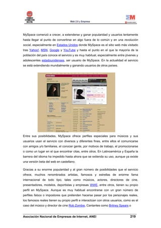 MySpace comenzó a crecer, a extenderse y ganar popularidad y usuarios lentamente
hasta llegar al punto de convertirse en algo fuera de lo común y en una revolución
social, especialmente en Estados Unidos donde MySpace es el sitio web más visitado
tras Yahoo!, MSN, Google y YouTube y hasta el punto en el que la mayoría de la
población del país conoce el servicio y es muy habitual, especialmente entre jóvenes y
adolescentes estadounidenses, ser usuario de MySpace. En la actualidad el servicio
se está extendiendo mundialmente y ganando usuarios de otros países.




Entre sus posibilidades, MySpace ofrece perfiles especiales para músicos y sus
usuarios usan el servicio con diversos y diferentes fines, entre ellos el comunicarse
con amigos y/o familiares, el conocer gente, por motivos de trabajo, el promocionarse
o como un lugar en el que encontrar citas, entre otros. En Latinoamérica y España la
barrera del idioma ha impedido hasta ahora que se extienda su uso, aunque ya existe
una versión beta del web en castellano.

Gracias a su enorme popularidad y al gran número de posibilidades que el servicio
ofrece, muchos renombrados artistas, famosos y estrellas de enorme fama
internacional de todo tipo, tales como músicos, actores, directores de cine,
presentadores, modelos, deportistas y empresas WWE, entre otros, tienen su propio
perfil en MySpace. Aunque es muy habitual encontrarse con un gran número de
perfiles falsos o impostores que pretenden hacerse pasar por los personajes reales,
los famosos reales tienen su propio perfil e interactúan con otros usuarios, como es el
caso del músico y director de cine Rob Zombie, Cantantes como Britney Spears o

______________________________________________________________________
Asociación Nacional de Empresas de Internet, ANEI                 219
 