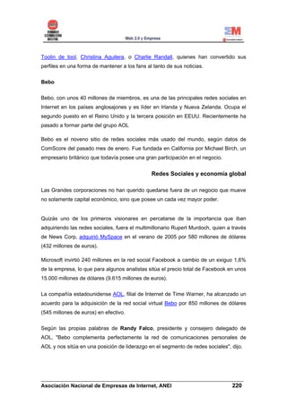 Toolin de tool, Christina Aguilera, o Charlie Randall, quienes han convertido sus
perfiles en una forma de mantener a los fans al tanto de sus noticias.


Bebo


Bebo, con unos 40 millones de miembros, es una de las principales redes sociales en
Internet en los países anglosajones y es líder en Irlanda y Nueva Zelanda. Ocupa el
segundo puesto en el Reino Unido y la tercera posición en EEUU. Recientemente ha
pasado a formar parte del grupo AOL

Bebo es el noveno sitio de redes sociales más usado del mundo, según datos de
ComScore del pasado mes de enero. Fue fundada en California por Michael Birch, un
empresario británico que todavía posee una gran participación en el negocio.


                                               Redes Sociales y economía global

Las Grandes corporaciones no han querido quedarse fuera de un negocio que mueve
no solamente capital económico, sino que posee un cada vez mayor poder.


Quizás uno de los primeros visionares en percatarse de la importancia que iban
adquiriendo las redes sociales, fuera el multimillonario Rupert Murdoch, quien a través
de News Corp, adquirió MySpace en el verano de 2005 por 580 millones de dólares
(432 millones de euros).

Microsoft invirtió 240 millones en la red social Facebook a cambio de un exiguo 1,6%
de la empresa, lo que para algunos analistas sitúa el precio total de Facebook en unos
15.000 millones de dólares (9.615 millones de euros).


La compañía estadounidense AOL, filial de Internet de Time Warner, ha alcanzado un
acuerdo para la adquisición de la red social virtual Bebo por 850 millones de dólares
(545 millones de euros) en efectivo.


Según las propias palabras de Randy Falco, presidente y consejero delegado de
AOL, "Bebo complementa perfectamente la red de comunicaciones personales de
AOL y nos sitúa en una posición de liderazgo en el segmento de redes sociales", dijo.




______________________________________________________________________
Asociación Nacional de Empresas de Internet, ANEI                 220
 