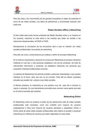 Pero las cifras y los movimientos de las grandes compañías no dejan de estrechar el
cerco de las redes sociales. Los datos de pertenencia y accionariado caducan casi
cada mes.


                                             Redes Sociales offline y Networking

Si bien hasta este punto hemos analizado las Redes Sociales online y su impacto en
los usuarios, volvamos la vista ahora a los eventos que dotan de sentido a las
relaciones interpersonales: el FACE to FACE.


Estudiaremos la vinculación de los encuentros cara a cara en relación con redes
sociales profesionales: los eventos de networking.

Para ello, de nuevo, comenzaremos por analizar y definir el concepto Networking:


En el entorno empresarial y personal se conoce por Networking al proceso interactivo
mediante el cual dos o más personas establecen una red de contactos. Se trata de
intercambiar información y contactos, de establecer relaciones con personas que
compartan intereses profesionales comunes.


La práctica de Networking nos permite acceder a personas interesantes o que pueden
interesar en el futuro, pero que aun no se conocen. Para ello se utilizan contactos
actuales que pueden dar acceso a sus redes sociales.


A efectos prácticos, el networking es una práctica muy útil para dar a conocer tu
marca o empresa. Es una herramienta primordial para conocer nueva gente que está
en el mismo mercado que nosotros.


                                                                Networking Online

El Networking online se practica a través de las aplicaciones web de redes sociales
profesionales más conocidas, como son LinkedIn (con mayoría de usuarios
anglosajones) o Xing (con mayoría de usuarios alemanes y españoles). Entrar a
formar parte de estas redes sociales profesionales web implica el acceder a practicar
networking con millones de usuarios que están registrados en esas redes.




______________________________________________________________________
Asociación Nacional de Empresas de Internet, ANEI                 221
 
