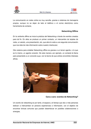 La comunicación en redes online es muy sencilla, gracias a sistemas de mensajería
propios, aunque no se dejan de lado el teléfono o el correo electrónico como
herramienta de contacto.


                                                                 Networking Offline

En la vertiente offline se inicia la práctica del Networking a través de eventos creados
para tal fin. En ellos se produce un primer contacto, un intercambio de tarjetas de
visita, un saludo, una presentación, etc, que abre la veda a una segunda comunicación
que nos dote de más información sobre nuestro interlocutor.

Otro sistema para entablar Networking offline es gracias a un tercer agente, o lo que
es lo mismo, un agente conector. De esta manera, por ejemplo, un contacto te llama
para presentarte a un conocido suyo, con la teoría de que ambos encontréis intereses
afines.




                                            Cara a cara: eventos de Networking?


Un evento de networking es por tanto, el espacio y el tiempo que dos o más personas
dedican a intercambiar en persona experiencias e información, con el objetivo de
encontrar tónicas comunes que puedan desembocar en posibles colaboraciones o
sinergias.




______________________________________________________________________
Asociación Nacional de Empresas de Internet, ANEI                 222
 