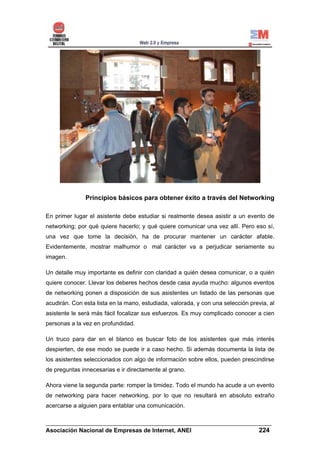 Principios básicos para obtener éxito a través del Networking

En primer lugar el asistente debe estudiar si realmente desea asistir a un evento de
networking; por qué quiere hacerlo; y qué quiere comunicar una vez allí. Pero eso sí,
una vez que tome la decisión, ha de procurar mantener un carácter afable.
Evidentemente, mostrar malhumor o mal carácter va a perjudicar seriamente su
imagen.

Un detalle muy importante es definir con claridad a quién desea comunicar, o a quién
quiere conocer. Llevar los deberes hechos desde casa ayuda mucho: algunos eventos
de networking ponen a disposición de sus asistentes un listado de las personas que
acudirán. Con esta lista en la mano, estudiada, valorada, y con una selección previa, al
asistente le será más fácil focalizar sus esfuerzos. Es muy complicado conocer a cien
personas a la vez en profundidad.

Un truco para dar en el blanco es buscar foto de los asistentes que más interés
despierten, de ese modo se puede ir a caso hecho. Si además documenta la lista de
los asistentes seleccionados con algo de información sobre ellos, pueden prescindirse
de preguntas innecesarias e ir directamente al grano.

Ahora viene la segunda parte: romper la timidez. Todo el mundo ha acude a un evento
de networking para hacer networking, por lo que no resultará en absoluto extraño
acercarse a alguien para entablar una comunicación.

______________________________________________________________________
Asociación Nacional de Empresas de Internet, ANEI                 224
 