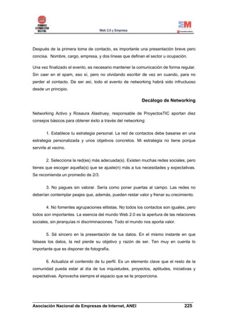 Después de la primera toma de contacto, es importante una presentación breve pero
concisa. Nombre, cargo, empresa, y dos líneas que definan el sector u ocupación.

Una vez finalizado el evento, es necesario mantener la comunicación de forma regular.
Sin caer en el spam, eso sí, pero no olvidando escribir de vez en cuando, para no
perder el contacto. De ser así, todo el evento de networking habrá sido infructuoso
desde un principio.

                                                          Decálogo de Networking

Networking Activo y Rosaura Alastruey, responsable de ProyectosTIC aportan diez
consejos básicos para obtener éxito a través del networking:


       1. Establece tu estrategia personal. La red de contactos debe basarse en una
estrategia personalizada y unos objetivos concretos. Mi estrategia no tiene porque
servirle al vecino.


       2. Selecciona la red(es) más adecuada(s). Existen muchas redes sociales, pero
tienes que escoger aquella(s) que se ajuste(n) más a tus necesidades y expectativas.
Se recomienda un promedio de 2/3.


       3. No pagues sin valorar. Sería como poner puertas al campo. Las redes no
deberían contemplar peajes que, además, pueden restar valor y frenar su crecimiento.


       4. No fomentes agrupaciones elitistas. No todos los contactos son iguales, pero
todos son importantes. La esencia del mundo Web 2.0 es la apertura de las relaciones
sociales, sin jerarquías ni discriminaciones. Todo el mundo nos aporta valor.


       5. Sé sincero en la presentación de tus datos. En el mismo instante en que
falseas los datos, la red pierde su objetivo y razón de ser. Ten muy en cuenta lo
importante que es disponer de fotografía.


       6. Actualiza el contenido de tu perfil. Es un elemento clave que el resto de la
comunidad pueda estar al día de tus inquietudes, proyectos, aptitudes, iniciativas y
expectativas. Aprovecha siempre el espacio que se te proporciona.




______________________________________________________________________
Asociación Nacional de Empresas de Internet, ANEI                 225
 