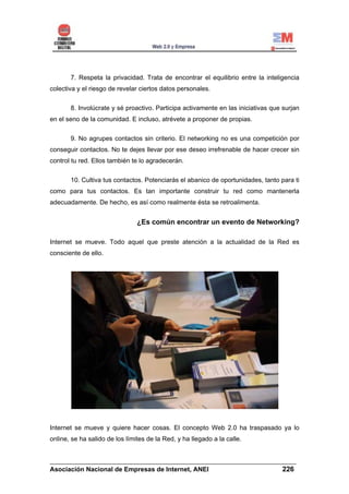 7. Respeta la privacidad. Trata de encontrar el equilibrio entre la inteligencia
colectiva y el riesgo de revelar ciertos datos personales.


       8. Involúcrate y sé proactivo. Participa activamente en las iniciativas que surjan
en el seno de la comunidad. E incluso, atrévete a proponer de propias.


       9. No agrupes contactos sin criterio. El networking no es una competición por
conseguir contactos. No te dejes llevar por ese deseo irrefrenable de hacer crecer sin
control tu red. Ellos también te lo agradecerán.


       10. Cultiva tus contactos. Potenciarás el abanico de oportunidades, tanto para ti
como para tus contactos. Es tan importante construir tu red como mantenerla
adecuadamente. De hecho, es así como realmente ésta se retroalimenta.


                                ¿Es común encontrar un evento de Networking?

Internet se mueve. Todo aquel que preste atención a la actualidad de la Red es
consciente de ello.




Internet se mueve y quiere hacer cosas. El concepto Web 2.0 ha traspasado ya lo
online, se ha salido de los límites de la Red, y ha llegado a la calle.


______________________________________________________________________
Asociación Nacional de Empresas de Internet, ANEI                 226
 