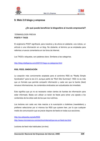 9. Web 2.0 blogs y empresa


             ¿En qué puede beneficiar la blogosfera al mundo empresarial?


TERMINOLOGÍA PREVIA
POSTS Y TAGS


El anglicismo POST significará, para nosotros y de ahora en adelante, una noticia, un
artículo o una información en un blog. No obstante, el término ya se empleaba para
referirse a nuevos comentarios en los foros de Internet.


Los TAGS o etiquetas, son palabras clave. Similares a las categorías.


http://blog.intelligenia.com/2007/01/tags-vs-categoras.html


RSS, FEED, SINDICACIÓN


La acepción más comúnmente aceptada para el acrónimo RSS es "Really Simple
Syndication" para la era 2.0, aunque partió de "Rich Site Summary". RSS no es más
que un formato que permite compartir información y cada vez que la fuente (feed)
renueva informaciones, los contenidos sindicados son actualizados de inmediato.


Esto significa que ya no es necesario visitar cientos de fuentes de información para
estar informado. Basta con utilizar un lector de feeds para echar una ojeada a los
contenidos de los sitios web de los que nos nutrimos.


Los lectores son cada vez más reacios a la suscripción a boletines (newsletters) y
prefieren seleccionar por sí mismos los RSS que quieren leer, por lo que cualquier
medio de comunicación que se precie dispone de feeds en todas sus secciones.


http://es.wikipedia.org/wiki/RSS
http://www.microsiervos.com/archivo/internet/que-es-un-feed-rss.html


Lectores de feed más habituales (on-line):

______________________________________________________________________
Asociación Nacional de Empresas de Internet, ANEI                 228
 