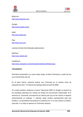 BlogLines
http://www.bloglines.com/


iGoogle
http://www.google.com/ig


Alesti
http://www.alesti.org/


Rojo
http://www.rojo.com/


Lectores de feed más habituales (aplicaciones):


RSSFácil
http://www.rssfacil.net/


FeedDemon
http://www.newsgator.com/Individuals/FeedDemon/Default.aspx


TECHNORATI


Permítame presentarle a su nuevo mejor amigo: se llama Technorati y a partir de hoy
es su herramienta más útil.


En el plano teórico, podemos explicar que Technorati es un potente motor de
búsqueda de entre 113 millones de weblogs (datos de abril de 2008).


En el plano práctico, probemos a buscar "elecciones 2008" en Google: la mayoría de
los resultados obtenidos son noticias de medios de comunicación tradicionales. Si lo
hacemos en Technorati, encontramos los últimos post que se han escrito al respecto
exclusivamente en weblogs. Y, además, blogs creados expresamente para esa
temática. Los periodistas frecuentamos la sentencia de "si no eres noticia no existes",
pues bien, si un blog no aparece en Technorati, tampoco.


______________________________________________________________________
Asociación Nacional de Empresas de Internet, ANEI                 229
 