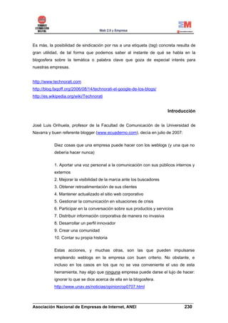 Es más, la posibilidad de sindicación por rss a una etiqueta (tag) concreta resulta de
gran utilidad, de tal forma que podemos saber al instante de qué se habla en la
blogosfera sobre la temática o palabra clave que goza de especial interés para
nuestras empresas.


http://www.technorati.com
http://blog.faqoff.org/2006/08/14/technorati-el-google-de-los-blogs/
http://es.wikipedia.org/wiki/Technorati


                                                                          Introducción


José Luis Orihuela, profesor de la Facultad de Comunicación de la Universidad de
Navarra y buen referente blogger (www.ecuaderno.com), decía en julio de 2007:

            Diez cosas que una empresa puede hacer con los weblogs (y una que no
            debería hacer nunca)

            1. Aportar una voz personal a la comunicación con sus públicos internos y
            externos
            2. Mejorar la visibilidad de la marca ante los buscadores
            3. Obtener retroalimentación de sus clientes
            4. Mantener actualizado el sitio web corporativo
            5. Gestionar la comunicación en situaciones de crisis
            6. Participar en la conversación sobre sus productos y servicios
            7. Distribuir información corporativa de manera no invasiva
            8. Desarrollar un perfil innovador
            9. Crear una comunidad
            10. Contar su propia historia

            Estas acciones, y muchas otras, son las que pueden impulsarse
            empleando weblogs en la empresa con buen criterio. No obstante, e
            incluso en los casos en los que no se vea conveniente el uso de esta
            herramienta, hay algo que ninguna empresa puede darse el lujo de hacer:
            ignorar lo que se dice acerca de ella en la blogosfera.
            http://www.unav.es/noticias/opinion/op0707.html


______________________________________________________________________
Asociación Nacional de Empresas de Internet, ANEI                 230
 