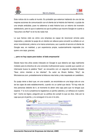 Esta noticia dio la vuelta al mundo. Es probable que estemos hablando de una de las
mejores acciones de comunicación con el cliente de la historia de Internet, o quizás de
una simple anécdota, pues no sabemos si esta historia tuvo un retorno de inversión
satisfactorio, pero lo que sí sabemos es que la política que recorre Google en cuanto a
"escuchar a la Red" no le ha ido nada mal.


Lo que hemos visto es cómo una empresa es capaz de reconocer errores para
mejorarlos, y atender la queja de un cliente con altavoz para convertir su enfado en un
amor incondicional y eterno a la marca americana, aun cuando el servicio al cliente de
Google sea, en realidad, y por experiencia propia, sustancialmente mejorable (no
quiero una capa, gracias).


... pero no hay capas para todos: el lado empresarial


Desde hace tres años existe indexado en Google lo que debería ser algo realmente
molesto para la directiva de una conocida multinacional sueca: sucede que cuando un
internauta busca la palabra "ikea", se encuentra con un segundo resultado titulado
"Ikea: cómo mienten a los clientes". Su autor es Álvaro Ibáñez, "Alvy", de
Microsiervos.com, probablemente la bitácora más leída y más respetada en castellano.


Su queja viene a decir que, en una ocasión, se encontraba en una larga cola en una
de las cajas de este establecimiento, cuando vio un cartel que decía: "Si hay más de
tres personas delante de ti, al momento te abren otra caja para que no tengas que
esperar. Y si no lo cumplimos te regalamos un perrito caliente y un refresco en nuestro
bar". Como es lógico, preguntó por su política de cumplir lo que se dice, más por la
caja que por el perrito, y no consiguió ni lo uno ni lo otro.




______________________________________________________________________
Asociación Nacional de Empresas de Internet, ANEI                 233
 