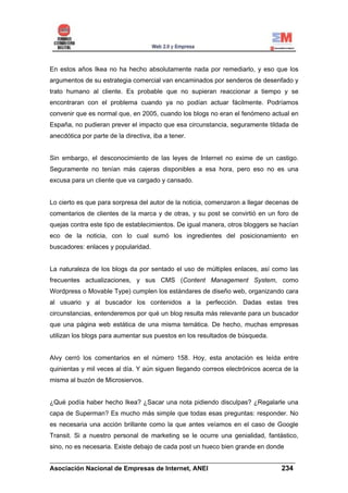 En estos años Ikea no ha hecho absolutamente nada por remediarlo, y eso que los
argumentos de su estrategia comercial van encaminados por senderos de desenfado y
trato humano al cliente. Es probable que no supieran reaccionar a tiempo y se
encontraran con el problema cuando ya no podían actuar fácilmente. Podríamos
convenir que es normal que, en 2005, cuando los blogs no eran el fenómeno actual en
España, no pudieran prever el impacto que esa circunstancia, seguramente tildada de
anecdótica por parte de la directiva, iba a tener.


Sin embargo, el desconocimiento de las leyes de Internet no exime de un castigo.
Seguramente no tenían más cajeras disponibles a esa hora, pero eso no es una
excusa para un cliente que va cargado y cansado.


Lo cierto es que para sorpresa del autor de la noticia, comenzaron a llegar decenas de
comentarios de clientes de la marca y de otras, y su post se convirtió en un foro de
quejas contra este tipo de establecimientos. De igual manera, otros bloggers se hacían
eco de la noticia, con lo cual sumó los ingredientes del posicionamiento en
buscadores: enlaces y popularidad.


La naturaleza de los blogs da por sentado el uso de múltiples enlaces, así como las
frecuentes actualizaciones, y sus CMS (Content Management System, como
Wordpress o Movable Type) cumplen los estándares de diseño web, organizando cara
al usuario y al buscador los contenidos a la perfección. Dadas estas tres
circunstancias, entenderemos por qué un blog resulta más relevante para un buscador
que una página web estática de una misma temática. De hecho, muchas empresas
utilizan los blogs para aumentar sus puestos en los resultados de búsqueda.


Alvy cerró los comentarios en el número 158. Hoy, esta anotación es leída entre
quinientas y mil veces al día. Y aún siguen llegando correos electrónicos acerca de la
misma al buzón de Microsiervos.


¿Qué podía haber hecho Ikea? ¿Sacar una nota pidiendo disculpas? ¿Regalarle una
capa de Superman? Es mucho más simple que todas esas preguntas: responder. No
es necesaria una acción brillante como la que antes veíamos en el caso de Google
Transit. Si a nuestro personal de marketing se le ocurre una genialidad, fantástico,
sino, no es necesaria. Existe debajo de cada post un hueco bien grande en donde

______________________________________________________________________
Asociación Nacional de Empresas de Internet, ANEI                 234
 