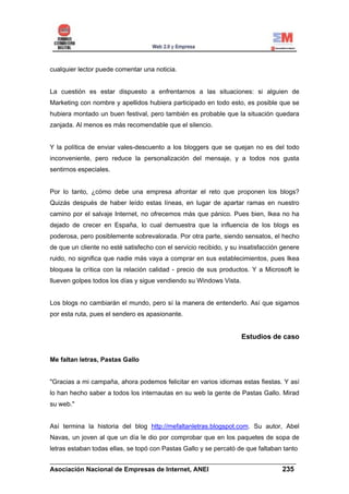 cualquier lector puede comentar una noticia.


La cuestión es estar dispuesto a enfrentarnos a las situaciones: si alguien de
Marketing con nombre y apellidos hubiera participado en todo esto, es posible que se
hubiera montado un buen festival, pero también es probable que la situación quedara
zanjada. Al menos es más recomendable que el silencio.


Y la política de enviar vales-descuento a los bloggers que se quejan no es del todo
inconveniente, pero reduce la personalización del mensaje, y a todos nos gusta
sentirnos especiales.


Por lo tanto, ¿cómo debe una empresa afrontar el reto que proponen los blogs?
Quizás después de haber leído estas líneas, en lugar de apartar ramas en nuestro
camino por el salvaje Internet, no ofrecemos más que pánico. Pues bien, Ikea no ha
dejado de crecer en España, lo cual demuestra que la influencia de los blogs es
poderosa, pero posiblemente sobrevalorada. Por otra parte, siendo sensatos, el hecho
de que un cliente no esté satisfecho con el servicio recibido, y su insatisfacción genere
ruido, no significa que nadie más vaya a comprar en sus establecimientos, pues Ikea
bloquea la crítica con la relación calidad - precio de sus productos. Y a Microsoft le
llueven golpes todos los días y sigue vendiendo su Windows Vista.


Los blogs no cambiarán el mundo, pero sí la manera de entenderlo. Así que sigamos
por esta ruta, pues el sendero es apasionante.


                                                                    Estudios de caso


Me faltan letras, Pastas Gallo


"Gracias a mi campaña, ahora podemos felicitar en varios idiomas estas fiestas. Y así
lo han hecho saber a todos los internautas en su web la gente de Pastas Gallo. Mirad
su web."


Así termina la historia del blog http://mefaltanletras.blogspot.com. Su autor, Abel
Navas, un joven al que un día le dio por comprobar que en los paquetes de sopa de
letras estaban todas ellas, se topó con Pastas Gallo y se percató de que faltaban tanto
______________________________________________________________________
Asociación Nacional de Empresas de Internet, ANEI                 235
 