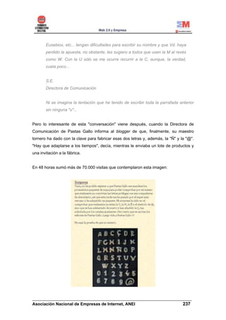Eusebios, etc... tengan dificultades para escribir su nombre y que Vd. haya
       perdido la apuesta, no obstante, les sugiero a todos que usen la M al revés
       como W. Con la U sólo se me ocurre recurrir a la C, aunque, la verdad,
       cuela poco...


       S.E.
       Directora de Comunicación


       Ni se imagina la tentación que he tenido de escribir toda la parrafada anterior
       sin ninguna "u"...


Pero lo interesante de esta "conversación" viene después, cuando la Directora de
Comunicación de Pastas Gallo informa al blogger de que, finalmente, su maestro
tornero ha dado con la clave para fabricar esas dos letras y, además, la "Ñ" y la "@".
"Hay que adaptarse a los tiempos", decía, mientras le enviaba un lote de productos y
una invitación a la fábrica.


En 48 horas sumó más de 70.000 visitas que contemplaron esta imagen:




______________________________________________________________________
Asociación Nacional de Empresas de Internet, ANEI                 237
 