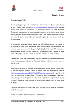Estudios de caso


Un proyecto para Yoigo


Uno de los bloggers que más ruido ha hecho últimamente ha sido, sin duda, el autor
de Un Proyecto Para Yoigo (http://unproyectoparayoigo.wordpress.com), apodado
"1ppy". Este internauta -informático, se presupone- diseñó un CRM (Customer
Relationship Management, un sistema de administración de la relación con el cliente)
que él consideró perfecto para una empresa como Yoigo. La estudió a fondo y pensó
la manera de captar la atención de la operadora para fijar una reunión en la que
vender su idea.


Se le pasó por la cabeza, incluso, alquilar una valla publicitaria junto a la entrada de
las oficinas de Yoigo, para, finalmente, optar por un weblog, sustancialmente más
barato y efectivo, como vería después. "¿Un blog? ¿Qué original?", decía, y se
propuso captar la atención de la compañía a través de sus post, y a base de soltar
pistas sobre lo que proponía durante las primeras semanas de enero de 2008.


Sabemos que Yoigo está suscrito a sus tags en Technorati, y la marca llevaba tiempo
presumiendo de su conexión con la blogosfera, así que no debieron tardar mucho en
dar con "1ppy".


Sin embargo, la noticia no saltó a la fama hasta que el famoso blogger Enrique Dans
se hizo eco de esta iniciativa y abrió el debate sobre qué hacer en un caso así
(http://www.enriquedans.com/2008/01/%c2%bfescuchar-a-la-red.html). Apuntó a la
lógica de hasta dónde se puede llevar a cabo eso de 'escuchar a La Red': "¿Recibes a
cualquiera que aparezca por la red dispuesto a plantearte un plan mejor o peor
informado? ¿A todos?" se preguntaba, al tiempo que le enviaba miles de visitas a ese
tal "1ppy".


Y éste, por supuesto, no dudó en coger la ola para solicitar "oficialmente" la reunión a
través de otro post.


Apenas una semana después recibió una contestación:


______________________________________________________________________
Asociación Nacional de Empresas de Internet, ANEI                 238
 
