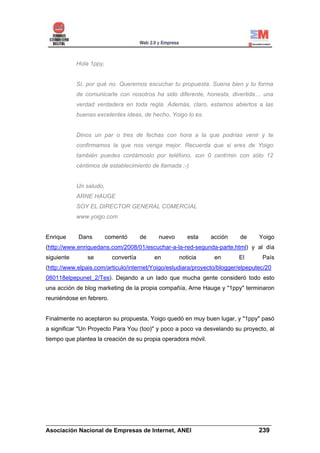 Hola 1ppy,


            Sí, por qué no. Queremos escuchar tu propuesta. Suena bien y tu forma
            de comunicarte con nosotros ha sido diferente, honesta, divertida… una
            verdad verdadera en toda regla. Además, claro, estamos abiertos a las
            buenas excelentes ideas, de hecho, Yoigo lo es.


            Dinos un par o tres de fechas con hora a la que podrías venir y te
            confirmamos la que nos venga mejor. Recuerda que si eres de Yoigo
            también puedes contárnoslo por teléfono, son 0 cent/min con sólo 12
            céntimos de establecimiento de llamada ;-)


            Un saludo,
            ARNE HAUGE
            SOY EL DIRECTOR GENERAL COMERCIAL
            www.yoigo.com


Enrique     Dans         comentó       de    nuevo      esta   acción     de     Yoigo
(http://www.enriquedans.com/2008/01/escuchar-a-la-red-segunda-parte.html) y al día
siguiente       se         convertía        en       noticia    en       El       País
(http://www.elpais.com/articulo/internet/Yoigo/estudiara/proyecto/blogger/elpeputec/20
080118elpepunet_2/Tes). Dejando a un lado que mucha gente consideró todo esto
una acción de blog marketing de la propia compañía, Arne Hauge y "1ppy" terminaron
reuniéndose en febrero.


Finalmente no aceptaron su propuesta, Yoigo quedó en muy buen lugar, y "1ppy" pasó
a significar "Un Proyecto Para You (too)" y poco a poco va desvelando su proyecto, al
tiempo que plantea la creación de su propia operadora móvil.




______________________________________________________________________
Asociación Nacional de Empresas de Internet, ANEI                 239
 