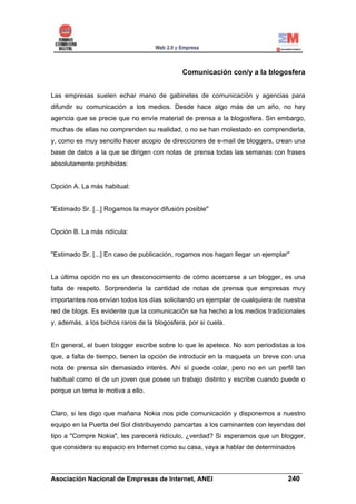 Comunicación con/y a la blogosfera


Las empresas suelen echar mano de gabinetes de comunicación y agencias para
difundir su comunicación a los medios. Desde hace algo más de un año, no hay
agencia que se precie que no envíe material de prensa a la blogosfera. Sin embargo,
muchas de ellas no comprenden su realidad, o no se han molestado en comprenderla,
y, como es muy sencillo hacer acopio de direcciones de e-mail de bloggers, crean una
base de datos a la que se dirigen con notas de prensa todas las semanas con frases
absolutamente prohibidas:


Opción A. La más habitual:


"Estimado Sr. [...] Rogamos la mayor difusión posible"


Opción B. La más ridícula:


"Estimado Sr. [...] En caso de publicación, rogamos nos hagan llegar un ejemplar"


La última opción no es un desconocimiento de cómo acercarse a un blogger, es una
falta de respeto. Sorprendería la cantidad de notas de prensa que empresas muy
importantes nos envían todos los días solicitando un ejemplar de cualquiera de nuestra
red de blogs. Es evidente que la comunicación se ha hecho a los medios tradicionales
y, además, a los bichos raros de la blogosfera, por si cuela.


En general, el buen blogger escribe sobre lo que le apetece. No son periodistas a los
que, a falta de tiempo, tienen la opción de introducir en la maqueta un breve con una
nota de prensa sin demasiado interés. Ahí sí puede colar, pero no en un perfil tan
habitual como el de un joven que posee un trabajo distinto y escribe cuando puede o
porque un tema le motiva a ello.


Claro, si les digo que mañana Nokia nos pide comunicación y disponemos a nuestro
equipo en la Puerta del Sol distribuyendo pancartas a los caminantes con leyendas del
tipo a "Compre Nokia", les parecerá ridículo, ¿verdad? Si esperamos que un blogger,
que considera su espacio en Internet como su casa, vaya a hablar de determinados


______________________________________________________________________
Asociación Nacional de Empresas de Internet, ANEI                 240
 