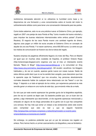 recibiremos demasiada atención si no utilizamos la humildad como base y no
disponemos de una formación y unos conocimientos sobre el mundo del motor lo
suficientemente sólidos como para tener una conversación interesante para las partes.


Como todos sabemos, esto no es una práctica nueva: el Gobierno Chino, por ejemplo,
regaló en 2007 una pareja de osos Panda al Rey "como muestra de buena voluntad y
para impulsar las buenas relaciones internacionales entre ambos países" (Fuente:
Reuters). El negocio de los osos Panda mueve una cantidad ingente de dinero,
algunos zoos pagan un millón de euros anuales al Gobierno Chino en concepto de
alquiler de uno oso Panda. Y si nacen cachorros, otros 600.000 euros. Lo cierto es que
los medios de comunicación se hicieron eco de la noticia del regalo.


Nuestra empresa de pegatinas difícilmente llegará a la moto del Rey. Pero en Madrid
(al igual que en muchas otras ciudades de España), el profesor Octavio Rojas
(http://octaviorojas.blogspot.com) organiza una vez al mes un interesante evento
llamado "Beers & Blogs" (http://www.beersandblogs.es/ y la comunidad en Xing
https://www.xing.com/net/ne_beersblogsmadrid/). Allí acuden -acudimos- los bloggers
habituales y, de vez en cuando, aparece gente nueva con cosas nuevas. Nadie de
estos últimos podrá decir que no se ha sentido bien acogido, pues descubren que tras
la aparente capa de 'freakismo' que nos envuelve, hay personas absolutamente
normales deseando hablar de cualquier tema relacionado con las "beers" o con los
blogs. Y dejando a un lado el ejemplo de los vinilos, por experiencia personal es más
sencillo ganar un enlace en una noche de este tipo, que enviando miles de e-mails.


Es raro que por este evento aparezcan los grandes gurús de la blogosfera española,
pero de vez en cuando se dejan caer. Es bastante posible que, con un buen don de
gentes y algo interesante que decir/vender, al día siguiente aparezcas mencionado y
enlazado en alguno de los blogs personales de la gente con la que has compartido
una cerveza. No hay más que echar un vistazo a las anotaciones sobre este evento
para   comprobar      que    esto   es    real   y    que    se    seguirá   haciendo
(http://jorgequintas.com/seos-congresos-y-networking/iniciador-un-evento-para-
emprendedores-e-inversores-en-madrid).


Sin embargo, no podemos pretender que por un par de cervezas nos regalen un
enlace. Pero hemos hecho un primer acercamiento a la blogosfera y eso es fantástico.

______________________________________________________________________
Asociación Nacional de Empresas de Internet, ANEI                 242
 