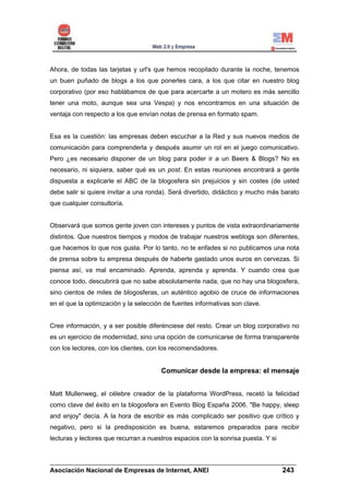 Ahora, de todas las tarjetas y url's que hemos recopilado durante la noche, tenemos
un buen puñado de blogs a los que ponerles cara, a los que citar en nuestro blog
corporativo (por eso hablábamos de que para acercarte a un motero es más sencillo
tener una moto, aunque sea una Vespa) y nos encontramos en una situación de
ventaja con respecto a los que envían notas de prensa en formato spam.


Esa es la cuestión: las empresas deben escuchar a la Red y sus nuevos medios de
comunicación para comprenderla y después asumir un rol en el juego comunicativo.
Pero ¿es necesario disponer de un blog para poder ir a un Beers & Blogs? No es
necesario, ni siquiera, saber qué es un post. En estas reuniones encontrará a gente
dispuesta a explicarle el ABC de la blogosfera sin prejuicios y sin costes (de usted
debe salir si quiere invitar a una ronda). Será divertido, didáctico y mucho más barato
que cualquier consultoría.


Observará que somos gente joven con intereses y puntos de vista extraordinariamente
distintos. Que nuestros tiempos y modos de trabajar nuestros weblogs son diferentes,
que hacemos lo que nos gusta. Por lo tanto, no te enfades si no publicamos una nota
de prensa sobre tu empresa después de haberte gastado unos euros en cervezas. Si
piensa así, va mal encaminado. Aprenda, aprenda y aprenda. Y cuando crea que
conoce todo, descubrirá que no sabe absolutamente nada, que no hay una blogosfera,
sino cientos de miles de blogosferas, un auténtico agobio de cruce de informaciones
en el que la optimización y la selección de fuentes informativas son clave.


Cree información, y a ser posible diferénciese del resto. Crear un blog corporativo no
es un ejercicio de modernidad, sino una opción de comunicarse de forma transparente
con los lectores, con los clientes, con los recomendadores.


                                       Comunicar desde la empresa: el mensaje


Matt Mullenweg, el célebre creador de la plataforma WordPress, recetó la felicidad
como clave del éxito en la blogosfera en Evento Blog España 2006. "Be happy, sleep
and enjoy" decía. A la hora de escribir es más complicado ser positivo que crítico y
negativo, pero si la predisposición es buena, estaremos preparados para recibir
lecturas y lectores que recurran a nuestros espacios con la sonrisa puesta. Y si


______________________________________________________________________
Asociación Nacional de Empresas de Internet, ANEI                 243
 
