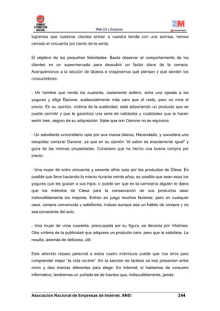 logramos que nuestros clientes entren a nuestra tienda con una sonrisa, hemos
cerrado el cincuenta por ciento de la venta.


El objetivo de las pequeñas felicidades: Basta observar el comportamiento de los
clientes en un supermercado para descubrir un factor clave de la compra.
Acerquémonos a la sección de lácteos e imaginemos qué piensan y qué sienten los
consumidores:


- Un hombre que ronda los cuarenta, claramente soltero, echa una ojeada a los
yogures y elige Danone, sustancialmente más caro que el resto, pero no mira el
precio. En su opinión, víctima de la publicidad, está adquiriendo un producto que se
puede permitir y que le garantiza una serie de calidades y cualidades que le hacen
sentir bien, seguro de su adquisición. Sabe que con Danone no se equivoca.


- Un estudiante universitario opta por una marca blanca, Hacendado, y considera una
estupidez comprar Danone, ya que en su opinión "el sabor es exactamente igual" y
goza de las mismas propiedades. Considera que ha hecho una buena compra por
precio.


- Una mujer de entre cincuenta y sesenta años opta por los productos de Clesa. Es
posible que lleve haciendo lo mismo durante veinte años, es posible que sean esos los
yogures que les gustan a sus hijos, o puede ser que en la carnicería alguien le dijera
que los métodos de Clesa para la conservación de sus productos sean
indiscutiblemente los mejores. Entran en juego muchos factores, pero en cualquier
caso, compra convencida y satisfecha, incluso aunque sea un hábito de compra y no
sea consciente del acto.


- Una mujer de unos cuarenta, preocupada por su figura, se decanta por Vitalínea.
Otra víctima de la publicidad que adquiere un producto caro, pero que le satisface. Le
resulta, además de delicioso, útil.


Este atrevido repaso personal a estos cuatro individuos puede que nos sirva para
comprender mejor "la vida on-line". En la sección de lácteos se nos presentan entre
cinco y diez marcas diferentes para elegir. En Internet, si hablamos de consumo
informativo, tendremos un puñado de de fuentes que, indiscutiblemente, jamás


______________________________________________________________________
Asociación Nacional de Empresas de Internet, ANEI                 244
 