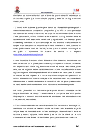 borraremos de nuestro lector rss, pero lo cierto es que el cliente de información es
mucho más exigente que cuando compra yogures, y saltar de un blog a otro sólo
cuesta un clic.


- El soltero de los cuarenta, que trabaja en banca, lee Finanzas.com por obligación y
está sindicado al rss de Microsiervos, Enrique Dans y Alt1040. Los utiliza para saber
qué se mueve en Internet. Este usuario lee lo que las tres anteriores fuentes le invitan
a leer, pero además, cuando se acerca el fin de semana busca y encuentra sitios de
recomendación como 11870.com, laNetro.com y algunos otros. Sin embargo, quiere
hacer rafting en Huesca y lo busca en Google. No será difícil que se encuentre con un
blog en el que se cuenten las peripecias de un fin de semana en la sierra, con fotos en
Flickr, quizá hasta un vídeo de Youtube y lo bien que se lo pasaron unos amigos. Si
les   gustó       la   experiencia,   no   dudarán    en    enlazar    a    la   empresa
(http://www.etoscana.com/blog/?p=29)


El buen servicio de la empresa vendió, además de un fin de semana emocionante, una
dosis de felicidad, por lo que se ganó un enlace por cumplir con su trabajo. Si además
esa empresa cuenta con un blog, multiplicará el valor del enlace. Descubrimos, por lo
tanto, que los blogs son medios de recomendación. Si esos chicos recibieron un trato
regular o negativo, no habrá post ni enlace en el mejor de los casos, pues el usuario
de internet es más propenso a la crítica tanto como cualquier otra persona lo es
cuando arremete contra un restaurante por el mal servicio recibido. Sólo basta ver los
comentarios en la sección de hostelería en laNetro.com para ver que lo que escribimos
es cierto: es más difícil encontrar una crítica positiva que doscientas negativas.


Por último, ¿no hubiera sido sensacional que el primer resultado en Google fuera el
blog de la empresa de rafting? Ya mencionamos al principio de este texto que los
blogs mejoran la visibilidad de la marca antes los buscadores, y los buscadores adoran
a los creadores de contenido.


- El estudiante universitario, con habilidades mucho más desarrolladas de navegación,
cuenta con una infinidad de fuentes a través de su lector rss. Frecuenta blogs de
amigos, blogs de profesores de su facultad, Messenger, correo electrónico, sitios de
recursos y música, MySpace, utiliza Twitter y se ríe con los vídeos de La Hora
Chanante en Youtube. Posee ciertas aficiones que no guardan relación con lo que


______________________________________________________________________
Asociación Nacional de Empresas de Internet, ANEI                 245
 